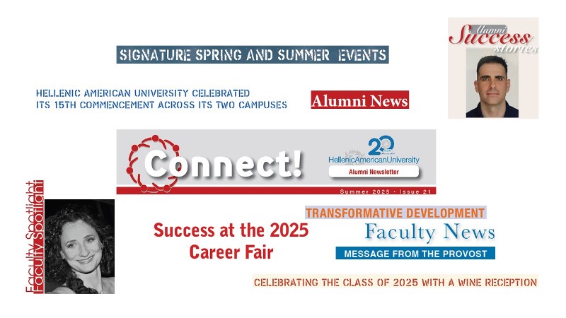 <p>The Summer 2025 issue of <em>Connect</em> is now being emailed to University alumni and can be downloaded <a href="images/Alumni/Connect/CONNECT_ALUMNI_Summer2025.pdf" target="_blank">here</a>. In this issue, we highlight several of last semester’s signature events, including the successful 2025 Career Fair and the Alumni Summer Gathering.</p> <p>In her message to alumni, University Provost Dr. Themis Kaniklidou emphasizes the lifelong value of a <a href="https://www.hauniv.edu/" target="_blank" rel="noopener">Hellenic American University</a> education, highlights recent institutional milestones, and encourages graduates to remain engaged with the University community through mentorship, events, and sharing their professional journeys.</p> <p>This issue’s Alumni Success Story features Pavlos Tsitsanis (<a href="/en/master-business-administration">MBA</a> ’25), who has built a global career in mineral exploration, combining his geology expertise with the strategic and managerial skills gained at Hellenic American University. Today, he leads international projects, mentors teams, and drives innovation in the mining industry. Our Faculty Spotlight features Dr. Sofia Kontossi, an adjunct faculty member in the <a href="/en/bachelor-in-music">Bachelor of Music program</a>.</p> <p>Finally, as always, we share recent news of our faculty and fellow alumni’s accomplishments—from new publications and conference talks to career advancements.</p> <p>Image: CONNECT ALUMNI Summer 2025</p>